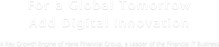 For a Global Tomorrow Add Disital Innovation | A Key Growth Engine of Hana Financial Group, a Leader of the Financial IT Business